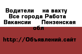 Водители BC на вахту. - Все города Работа » Вакансии   . Пензенская обл.